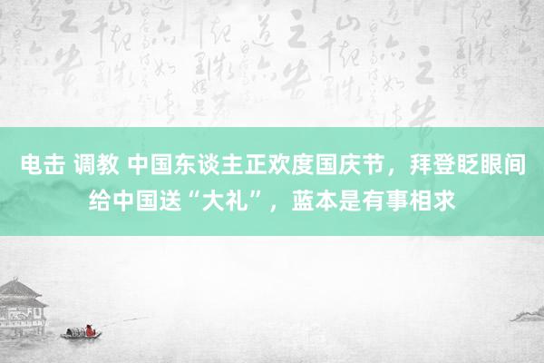 电击 调教 中国东谈主正欢度国庆节，拜登眨眼间给中国送“大礼”，蓝本是有事相求