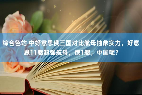 综合色站 中好意思俄三国对比航母抽象实力，好意思11艘超强航母，俄1艘，中国呢？