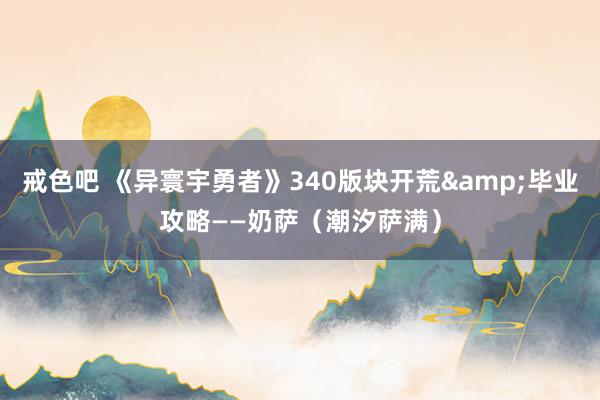 戒色吧 《异寰宇勇者》340版块开荒&毕业攻略——奶萨（潮汐萨满）