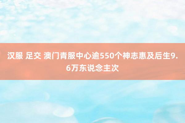 汉服 足交 澳门青服中心逾550个神志惠及后生9.6万东说念主次