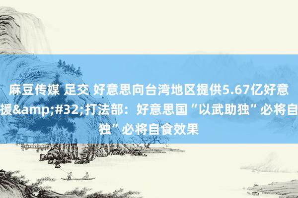 麻豆传媒 足交 好意思向台湾地区提供5.67亿好意思元军援&#32;打法部：好意思国“以武助独”必将自食效果