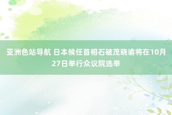 亚洲色站导航 日本候任首相石破茂晓谕将在10月27日举行众议院选举