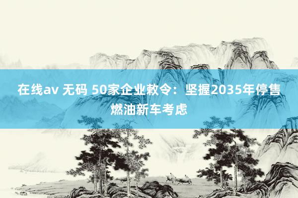 在线av 无码 50家企业敕令：坚握2035年停售燃油新车考虑