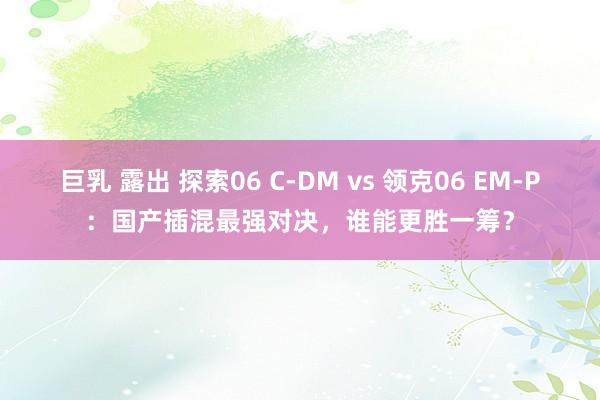 巨乳 露出 探索06 C-DM vs 领克06 EM-P：国产插混最强对决，谁能更胜一筹？