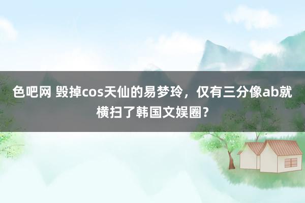 色吧网 毁掉cos天仙的易梦玲，仅有三分像ab就横扫了韩国文娱圈？