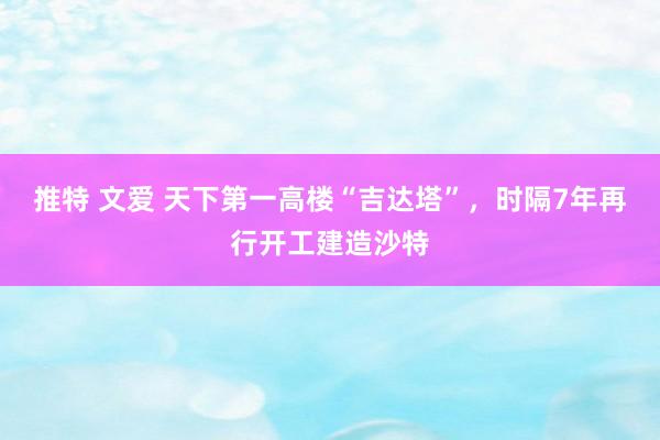 推特 文爱 天下第一高楼“吉达塔”，时隔7年再行开工建造沙特