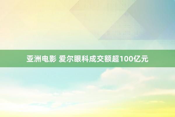 亚洲电影 爱尔眼科成交额超100亿元