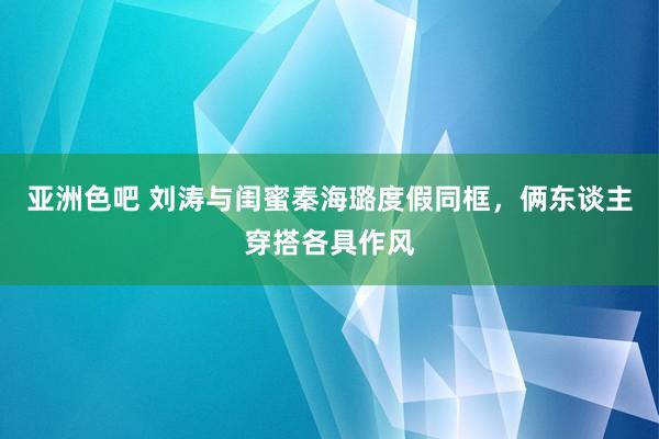 亚洲色吧 刘涛与闺蜜秦海璐度假同框，俩东谈主穿搭各具作风