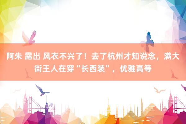 阿朱 露出 风衣不兴了！去了杭州才知说念，满大街王人在穿“长西装”，优雅高等