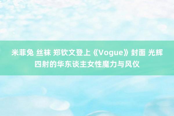 米菲兔 丝袜 郑钦文登上《Vogue》封面 光辉四射的华东谈主女性魔力与风仪