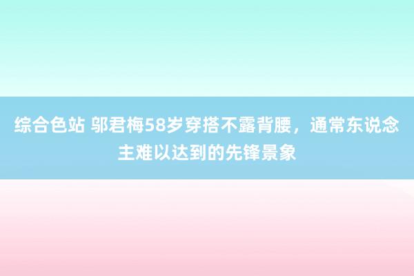 综合色站 邬君梅58岁穿搭不露背腰，通常东说念主难以达到的先锋景象