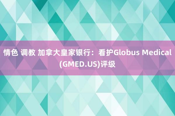 情色 调教 加拿大皇家银行：看护Globus Medical(GMED.US)评级