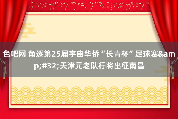 色吧网 角逐第25届宇宙华侨“长青杯”足球赛&#32;天津元老队行将出征南昌