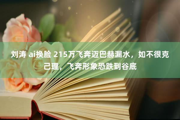 刘涛 ai换脸 215万飞奔迈巴赫漏水，如不很克己理，飞奔形象恐跌到谷底