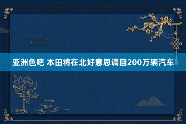 亚洲色吧 本田将在北好意思调回200万辆汽车