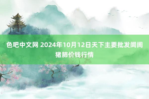 色吧中文网 2024年10月12日天下主要批发阛阓猪肺价钱行情