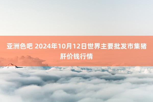 亚洲色吧 2024年10月12日世界主要批发市集猪肝价钱行情