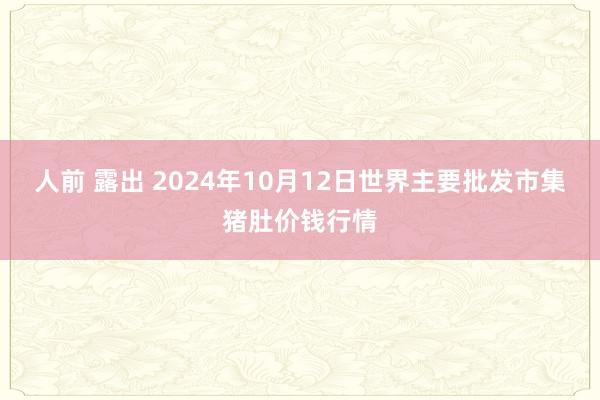 人前 露出 2024年10月12日世界主要批发市集猪肚价钱行情