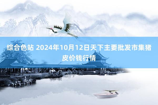 综合色站 2024年10月12日天下主要批发市集猪皮价钱行情