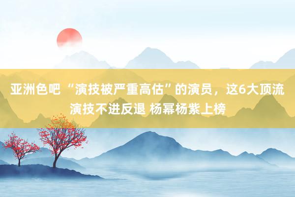 亚洲色吧 “演技被严重高估”的演员，这6大顶流演技不进反退 杨幂杨紫上榜