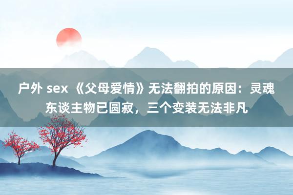 户外 sex 《父母爱情》无法翻拍的原因：灵魂东谈主物已圆寂，三个变装无法非凡