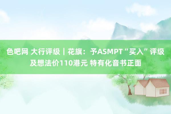 色吧网 大行评级｜花旗：予ASMPT“买入”评级及想法价110港元 特有化音书正面