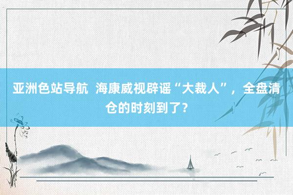 亚洲色站导航  海康威视辟谣“大裁人”，全盘清仓的时刻到了？