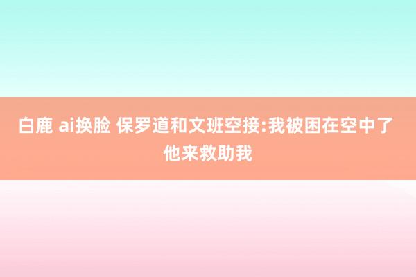 白鹿 ai换脸 保罗道和文班空接:我被困在空中了 他来救助我