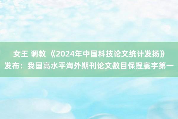 女王 调教 《2024年中国科技论文统计发扬》发布：我国高水平海外期刊论文数目保捏寰宇第一