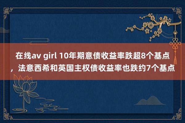 在线av girl 10年期意债收益率跌超8个基点，法意西希和英国主权债收益率也跌约7个基点