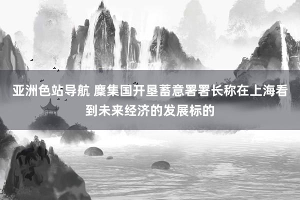 亚洲色站导航 麇集国开垦蓄意署署长称在上海看到未来经济的发展标的