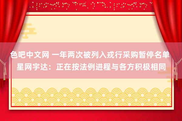 色吧中文网 一年两次被列入戎行采购暂停名单 星网宇达：正在按法例进程与各方积极相同