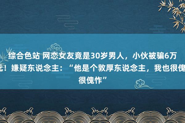 综合色站 网恋女友竟是30岁男人，小伙被骗6万余元！嫌疑东说念主：“他是个敦厚东说念主，我也很傀怍”