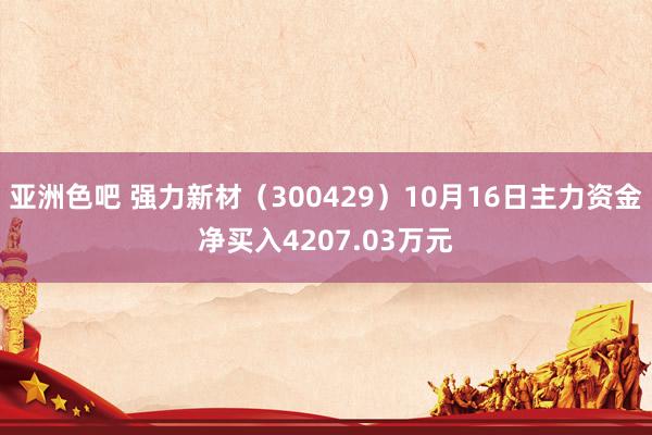 亚洲色吧 强力新材（300429）10月16日主力资金净买入4207.03万元