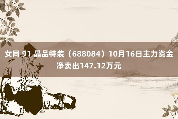 女同 91 晶品特装（688084）10月16日主力资金净卖出147.12万元