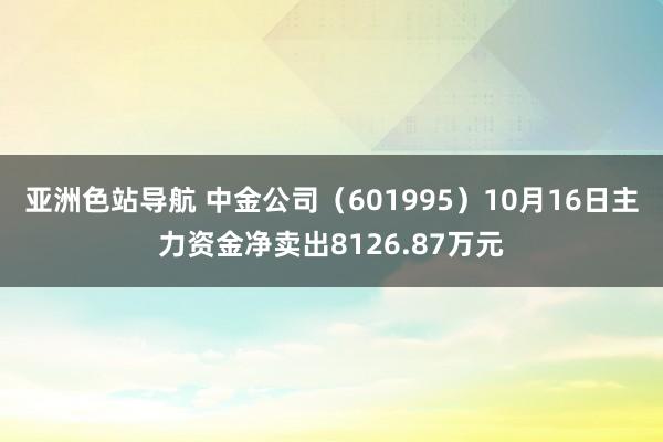 亚洲色站导航 中金公司（601995）10月16日主力资金净卖出8126.87万元