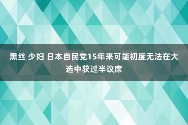 黑丝 少妇 日本自民党15年来可能初度无法在大选中获过半议席