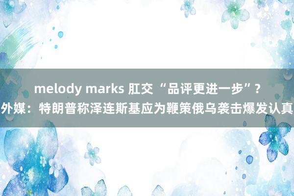 melody marks 肛交 “品评更进一步”？外媒：特朗普称泽连斯基应为鞭策俄乌袭击爆发认真