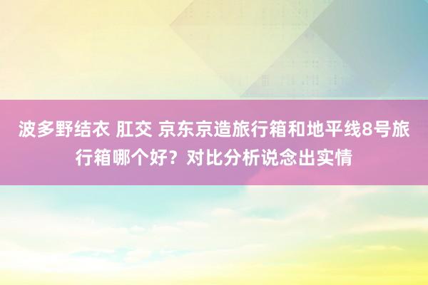 波多野结衣 肛交 京东京造旅行箱和地平线8号旅行箱哪个好？对比分析说念出实情