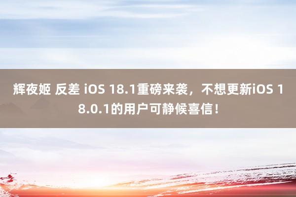 辉夜姬 反差 iOS 18.1重磅来袭，不想更新iOS 18.0.1的用户可静候喜信！