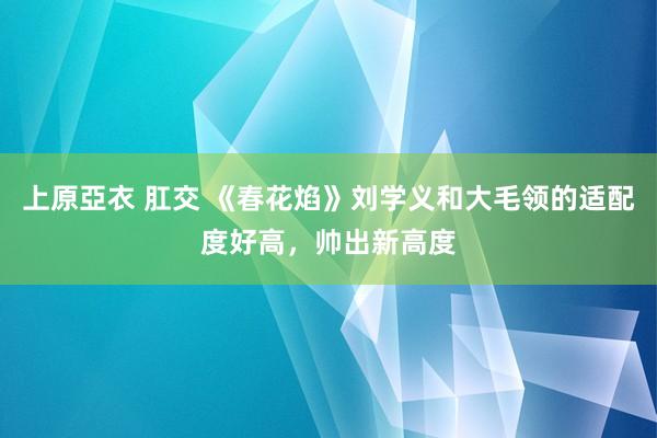 上原亞衣 肛交 《春花焰》刘学义和大毛领的适配度好高，帅出新高度