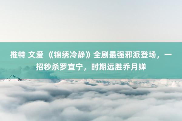 推特 文爱 《锦绣冷静》全剧最强邪派登场，一招秒杀罗宜宁，时期远胜乔月婵