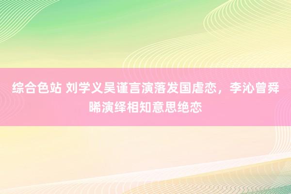 综合色站 刘学义吴谨言演落发国虐恋，李沁曾舜晞演绎相知意思绝恋