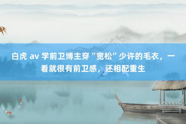 白虎 av 学前卫博主穿“宽松”少许的毛衣，一看就很有前卫感，还相配重生