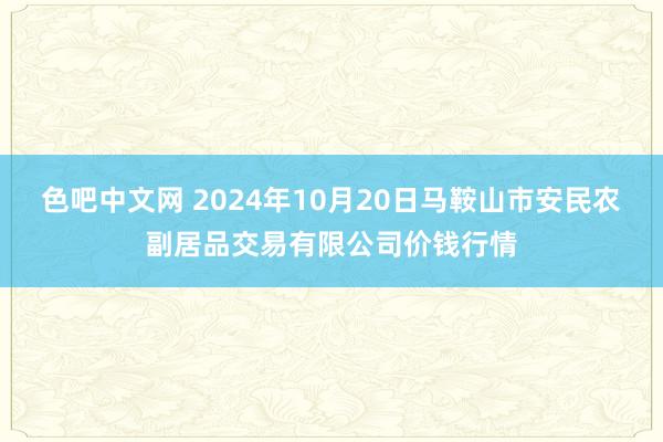 色吧中文网 2024年10月20日马鞍山市安民农副居品交易有限公司价钱行情