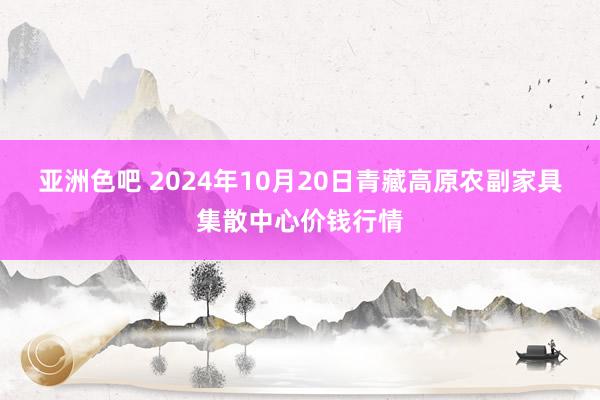 亚洲色吧 2024年10月20日青藏高原农副家具集散中心价钱行情