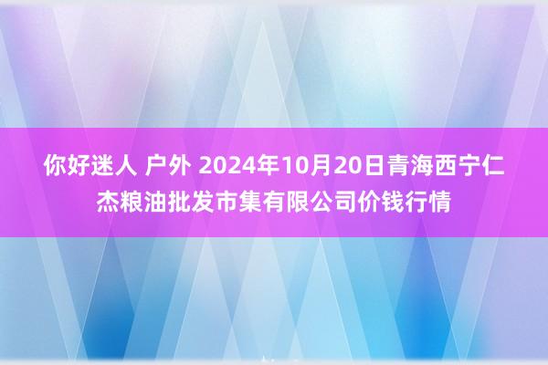 你好迷人 户外 2024年10月20日青海西宁仁杰粮油批发市集有限公司价钱行情