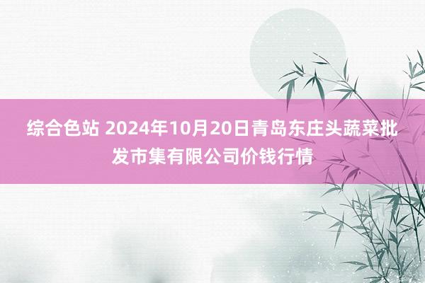 综合色站 2024年10月20日青岛东庄头蔬菜批发市集有限公司价钱行情