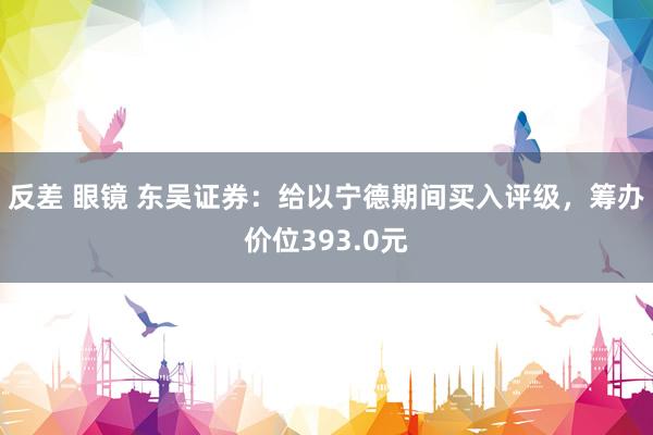 反差 眼镜 东吴证券：给以宁德期间买入评级，筹办价位393.0元