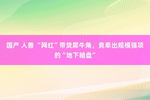 国产 人兽 “网红”带货犀牛角，竟牵出规模强项的“地下暗盘”